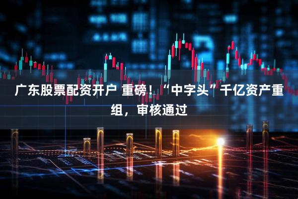 广东股票配资开户 重磅！“中字头”千亿资产重组，审核通过