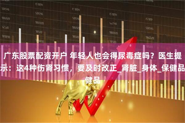 广东股票配资开户 年轻人也会得尿毒症吗？医生提示：这4种伤肾习惯，要及时改正_肾脏_身体_保健品
