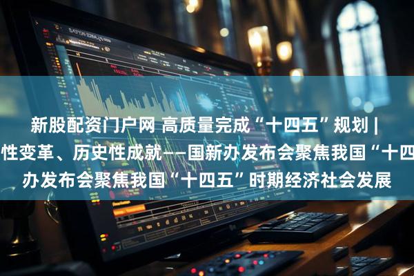 新股配资门户网 高质量完成“十四五”规划 | 新的开创性进展、突破性变革、历史性成就——国新办发布会聚焦我国“十四五”时期经济社会发展