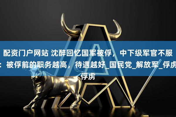 配资门户网站 沈醉回忆国军被俘，中下级军官不服：被俘前的职务越高，待遇越好_国民党_解放军_俘虏