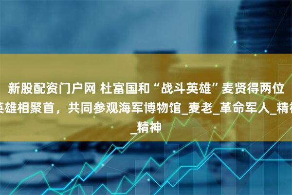 新股配资门户网 杜富国和“战斗英雄”麦贤得两位英雄相聚首，共同参观海军博物馆_麦老_革命军人_精神