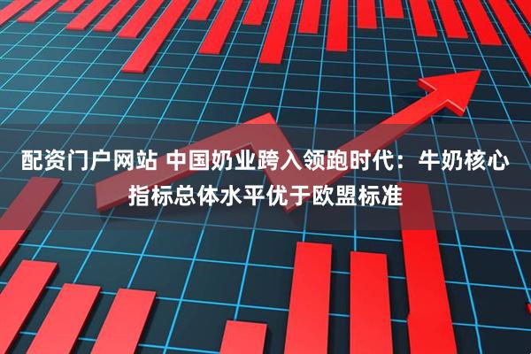 配资门户网站 中国奶业跨入领跑时代：牛奶核心指标总体水平优于欧盟标准