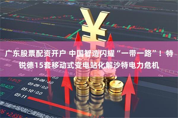 广东股票配资开户 中国智造闪耀“一带一路”！特锐德15套移动式变电站化解沙特电力危机