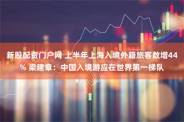 新股配资门户网 上半年上海入境外籍旅客数增44% 梁建章：中国入境游应在世界第一梯队