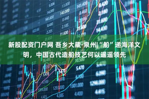 新股配资门户网 吾乡大藏·泉州|“船”递海洋文明，中国古代造船技艺何以遥遥领先