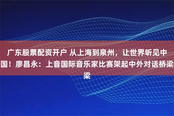 广东股票配资开户 从上海到泉州，让世界听见中国！廖昌永：上音国际音乐家比赛架起中外对话桥梁