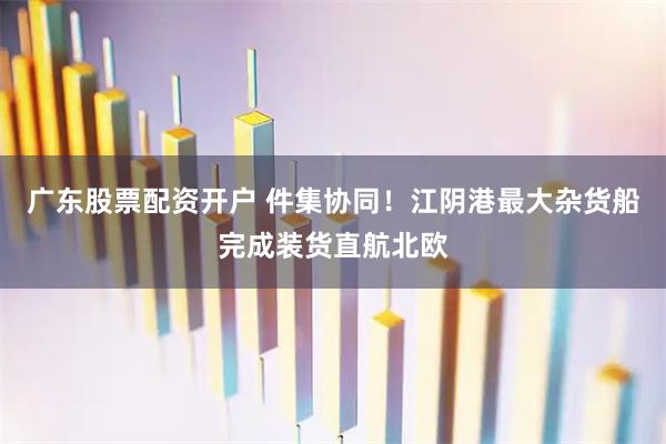广东股票配资开户 件集协同！江阴港最大杂货船完成装货直航北欧