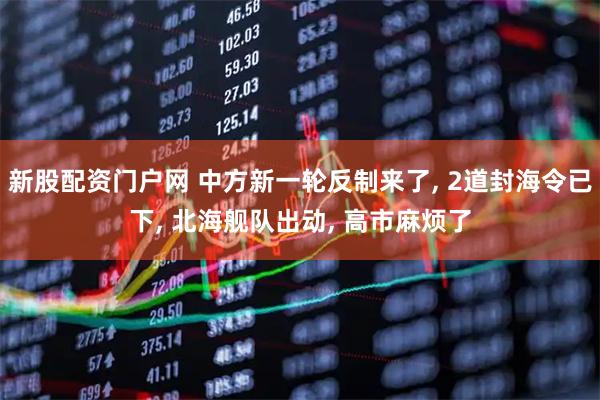 新股配资门户网 中方新一轮反制来了, 2道封海令已下, 北海舰队出动, 高市麻烦了