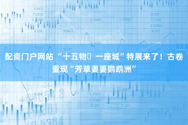 配资门户网站 “十五物・一座城”特展来了！古卷重现“芳草萋萋鹦鹉洲”