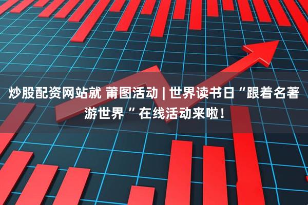炒股配资网站就 莆图活动 | 世界读书日“跟着名著游世界 ”在线活动来啦！