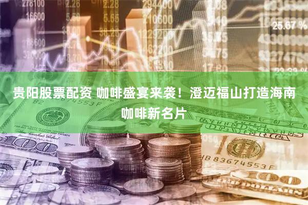 贵阳股票配资 咖啡盛宴来袭！澄迈福山打造海南咖啡新名片