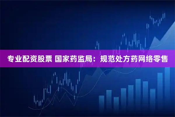 专业配资股票 国家药监局：规范处方药网络零售
